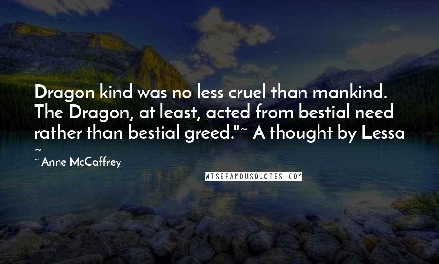 Anne McCaffrey Quotes: Dragon kind was no less cruel than mankind. The Dragon, at least, acted from bestial need rather than bestial greed."~ A thought by Lessa ~