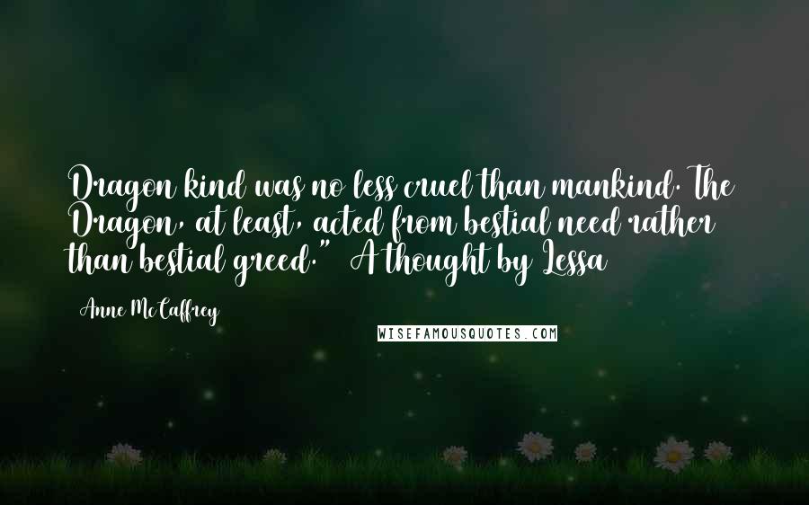 Anne McCaffrey Quotes: Dragon kind was no less cruel than mankind. The Dragon, at least, acted from bestial need rather than bestial greed."~ A thought by Lessa ~