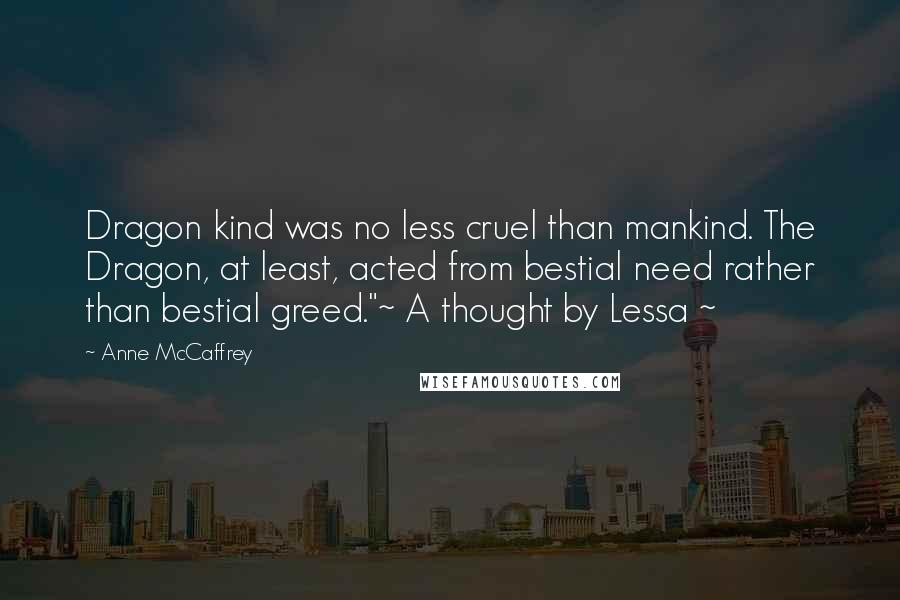 Anne McCaffrey Quotes: Dragon kind was no less cruel than mankind. The Dragon, at least, acted from bestial need rather than bestial greed."~ A thought by Lessa ~