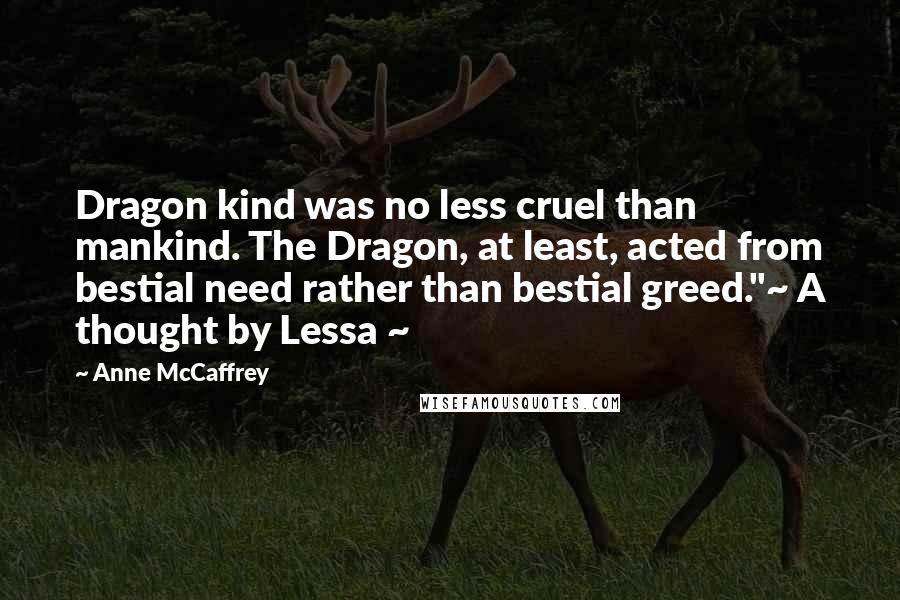 Anne McCaffrey Quotes: Dragon kind was no less cruel than mankind. The Dragon, at least, acted from bestial need rather than bestial greed."~ A thought by Lessa ~