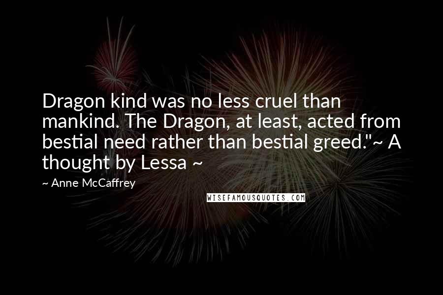 Anne McCaffrey Quotes: Dragon kind was no less cruel than mankind. The Dragon, at least, acted from bestial need rather than bestial greed."~ A thought by Lessa ~