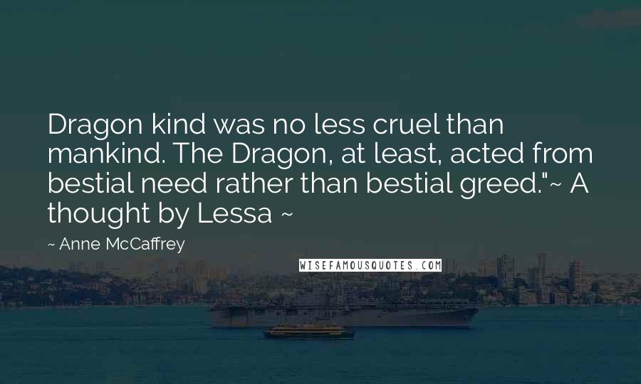 Anne McCaffrey Quotes: Dragon kind was no less cruel than mankind. The Dragon, at least, acted from bestial need rather than bestial greed."~ A thought by Lessa ~