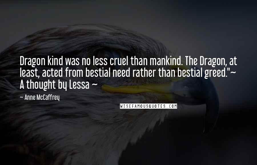 Anne McCaffrey Quotes: Dragon kind was no less cruel than mankind. The Dragon, at least, acted from bestial need rather than bestial greed."~ A thought by Lessa ~
