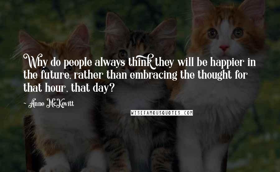 Anne McKevitt Quotes: Why do people always think they will be happier in the future, rather than embracing the thought for that hour, that day?