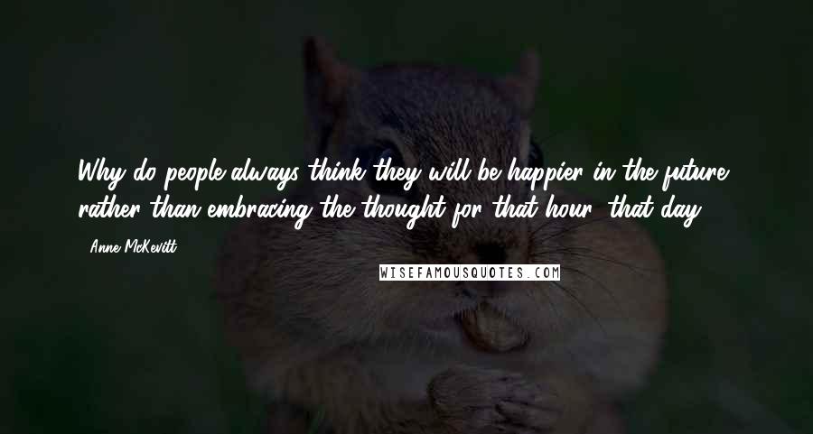 Anne McKevitt Quotes: Why do people always think they will be happier in the future, rather than embracing the thought for that hour, that day?