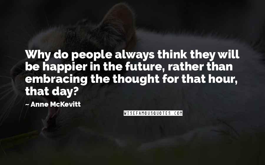 Anne McKevitt Quotes: Why do people always think they will be happier in the future, rather than embracing the thought for that hour, that day?