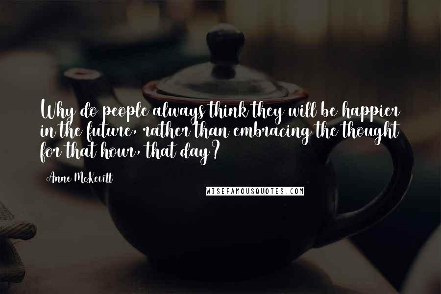 Anne McKevitt Quotes: Why do people always think they will be happier in the future, rather than embracing the thought for that hour, that day?