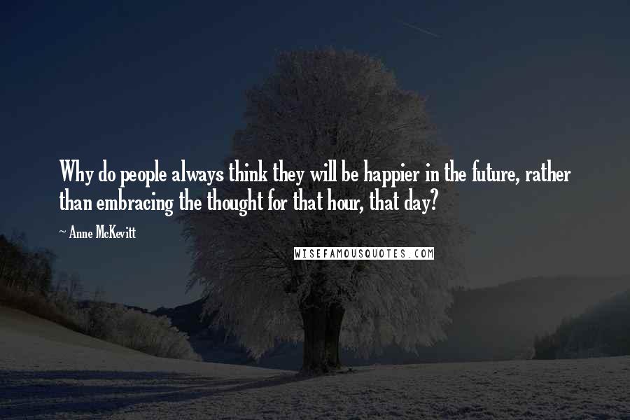 Anne McKevitt Quotes: Why do people always think they will be happier in the future, rather than embracing the thought for that hour, that day?