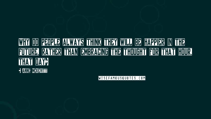 Anne McKevitt Quotes: Why do people always think they will be happier in the future, rather than embracing the thought for that hour, that day?