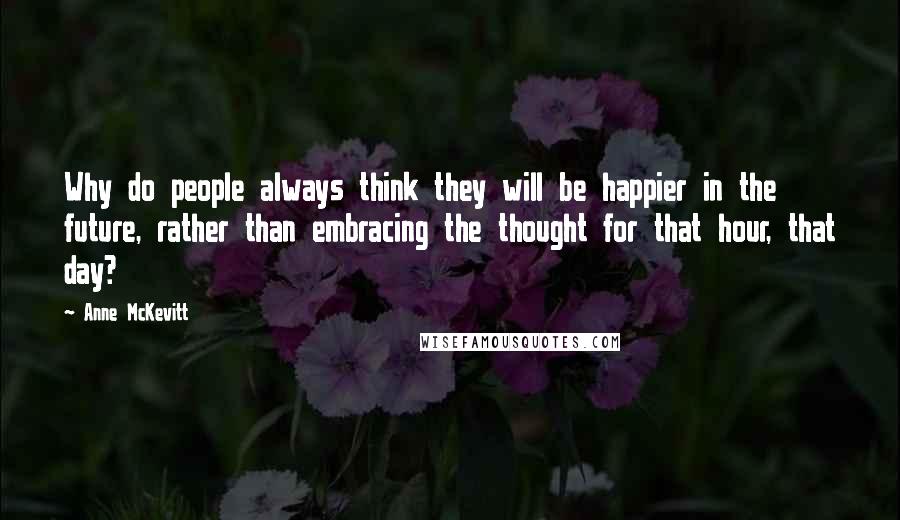 Anne McKevitt Quotes: Why do people always think they will be happier in the future, rather than embracing the thought for that hour, that day?