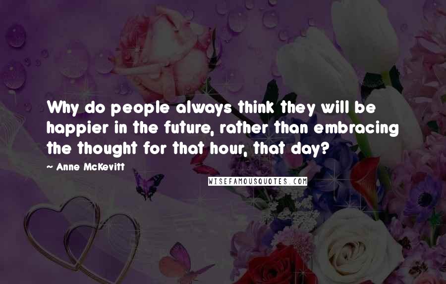 Anne McKevitt Quotes: Why do people always think they will be happier in the future, rather than embracing the thought for that hour, that day?