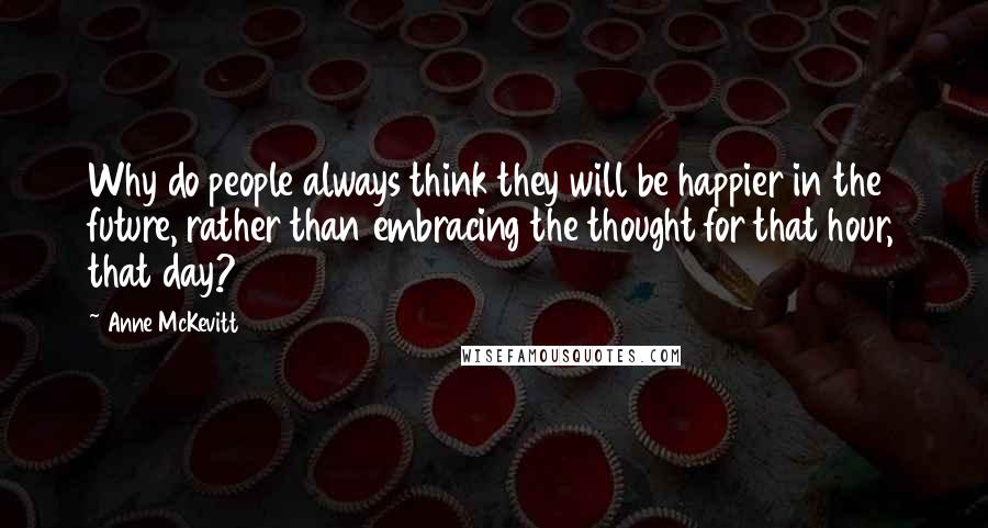 Anne McKevitt Quotes: Why do people always think they will be happier in the future, rather than embracing the thought for that hour, that day?