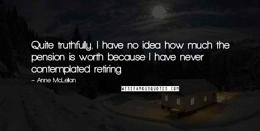 Anne McLellan Quotes: Quite truthfully, I have no idea how much the pension is worth because I have never contemplated retiring.