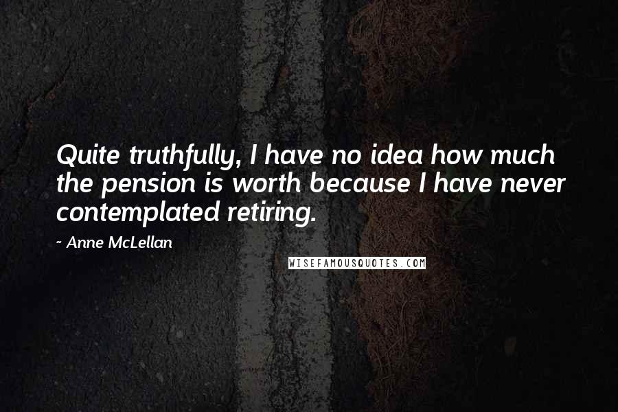 Anne McLellan Quotes: Quite truthfully, I have no idea how much the pension is worth because I have never contemplated retiring.