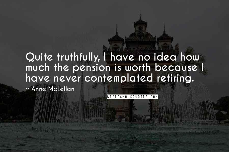 Anne McLellan Quotes: Quite truthfully, I have no idea how much the pension is worth because I have never contemplated retiring.