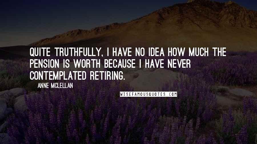 Anne McLellan Quotes: Quite truthfully, I have no idea how much the pension is worth because I have never contemplated retiring.
