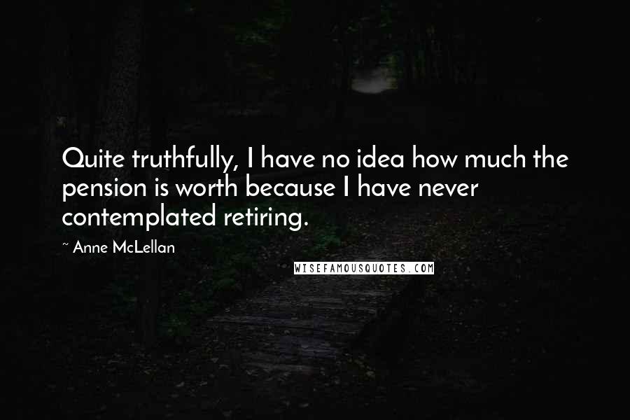 Anne McLellan Quotes: Quite truthfully, I have no idea how much the pension is worth because I have never contemplated retiring.