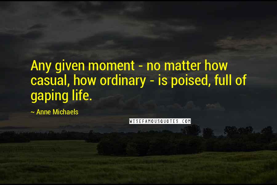 Anne Michaels Quotes: Any given moment - no matter how casual, how ordinary - is poised, full of gaping life.