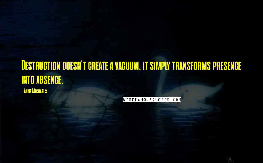 Anne Michaels Quotes: Destruction doesn't create a vacuum, it simply transforms presence into absence.