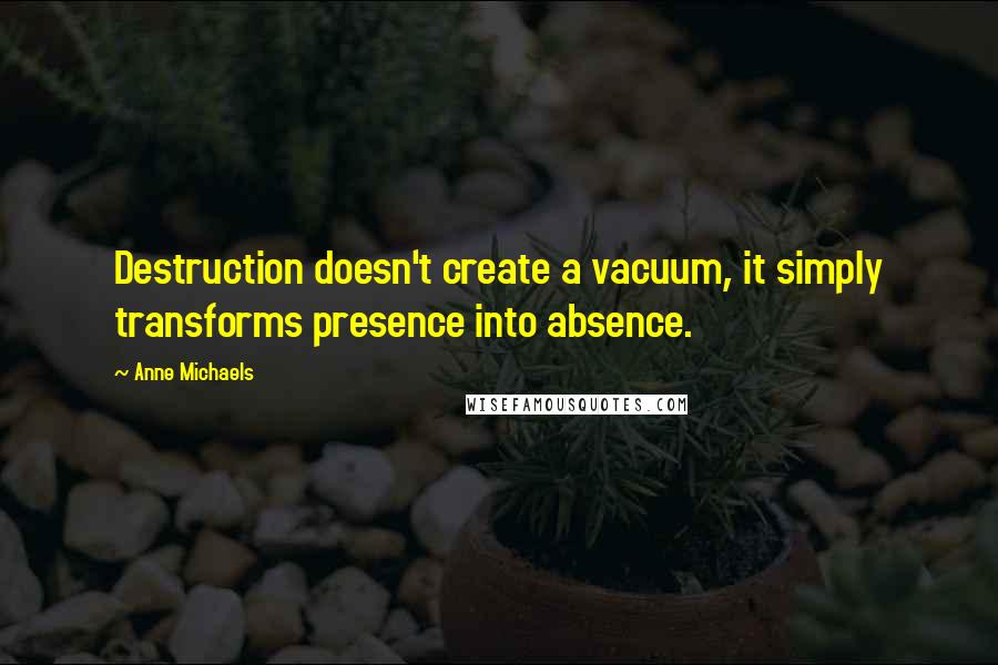 Anne Michaels Quotes: Destruction doesn't create a vacuum, it simply transforms presence into absence.