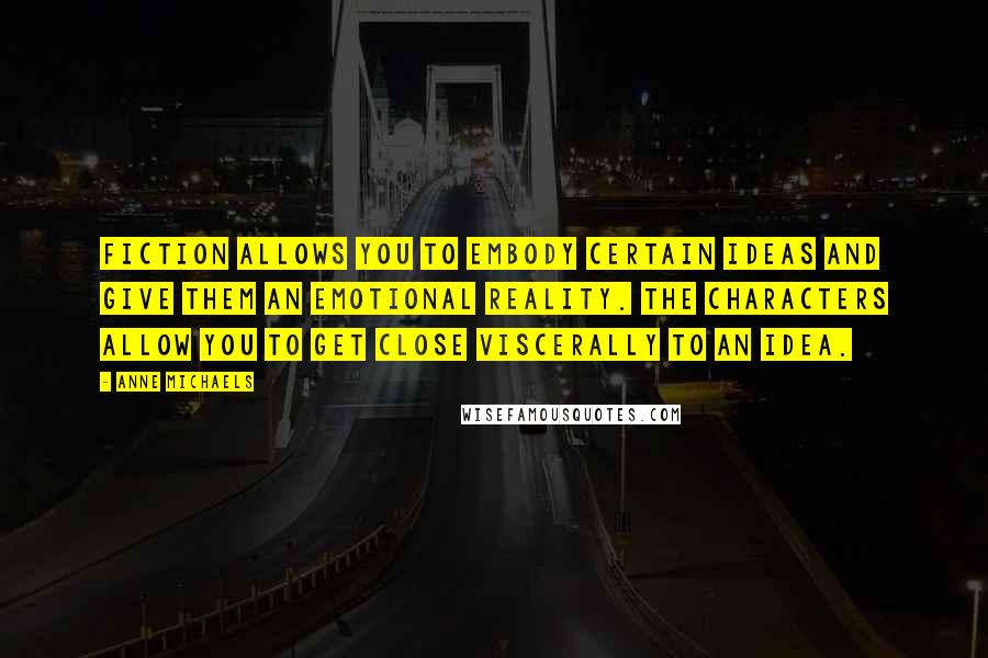 Anne Michaels Quotes: Fiction allows you to embody certain ideas and give them an emotional reality. The characters allow you to get close viscerally to an idea.