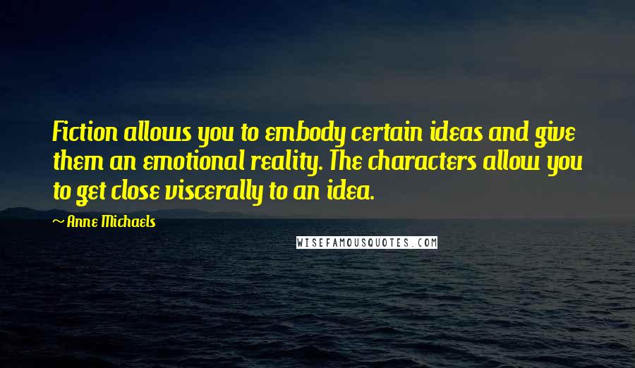 Anne Michaels Quotes: Fiction allows you to embody certain ideas and give them an emotional reality. The characters allow you to get close viscerally to an idea.