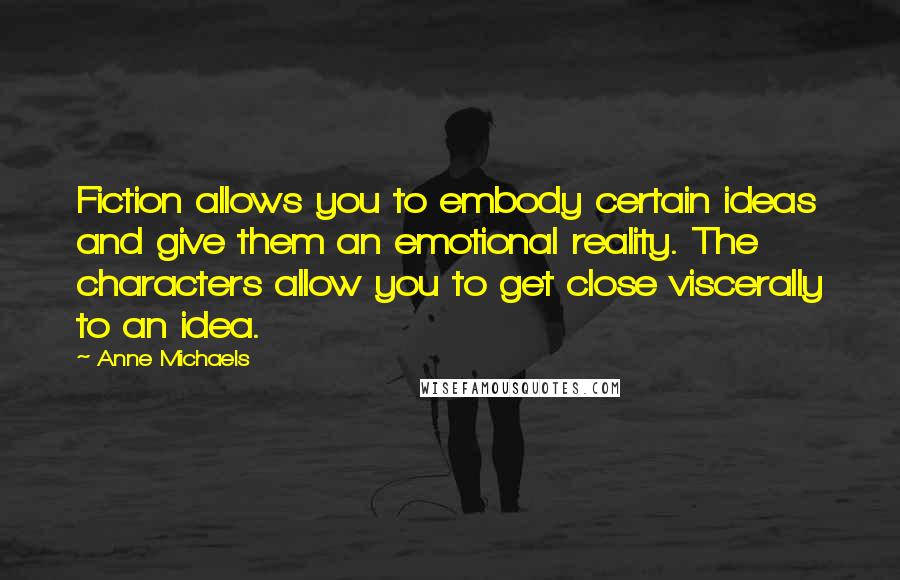 Anne Michaels Quotes: Fiction allows you to embody certain ideas and give them an emotional reality. The characters allow you to get close viscerally to an idea.