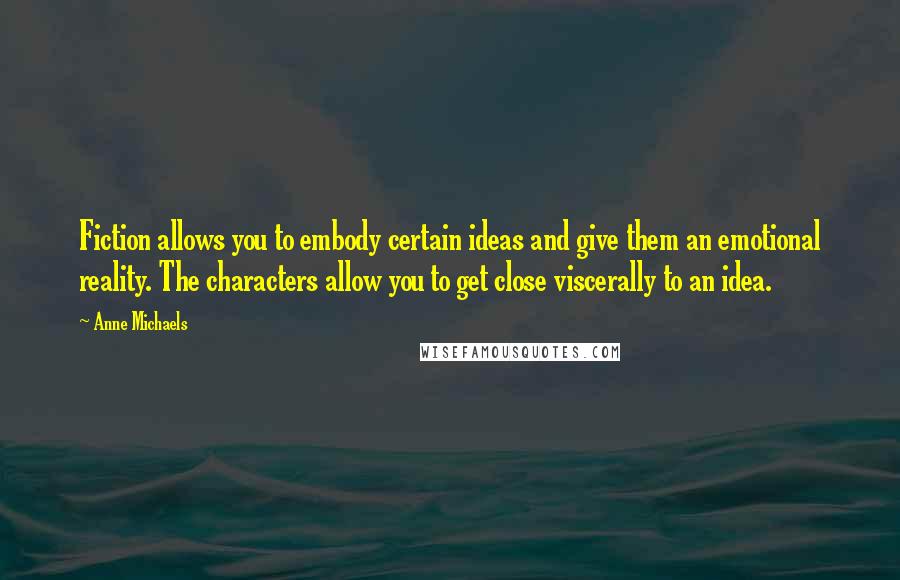 Anne Michaels Quotes: Fiction allows you to embody certain ideas and give them an emotional reality. The characters allow you to get close viscerally to an idea.