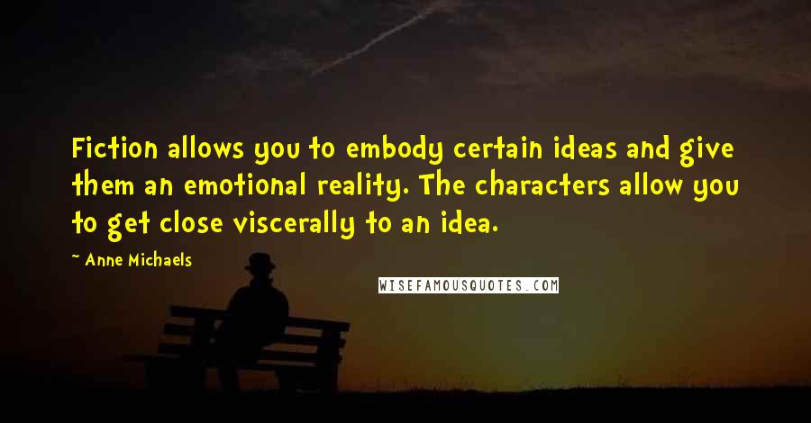 Anne Michaels Quotes: Fiction allows you to embody certain ideas and give them an emotional reality. The characters allow you to get close viscerally to an idea.