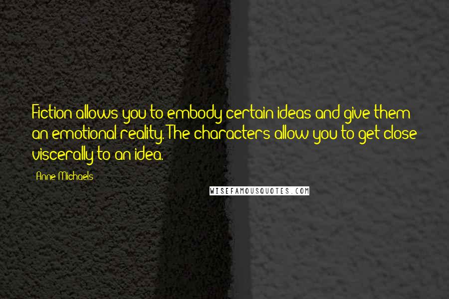 Anne Michaels Quotes: Fiction allows you to embody certain ideas and give them an emotional reality. The characters allow you to get close viscerally to an idea.