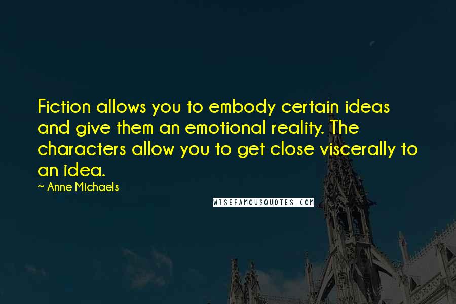 Anne Michaels Quotes: Fiction allows you to embody certain ideas and give them an emotional reality. The characters allow you to get close viscerally to an idea.