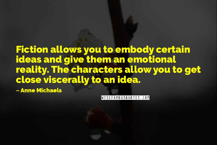 Anne Michaels Quotes: Fiction allows you to embody certain ideas and give them an emotional reality. The characters allow you to get close viscerally to an idea.