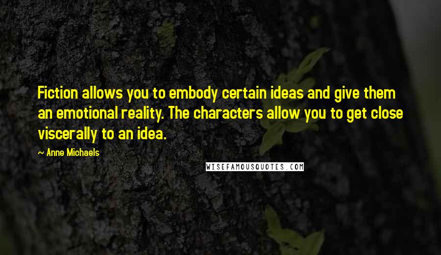 Anne Michaels Quotes: Fiction allows you to embody certain ideas and give them an emotional reality. The characters allow you to get close viscerally to an idea.