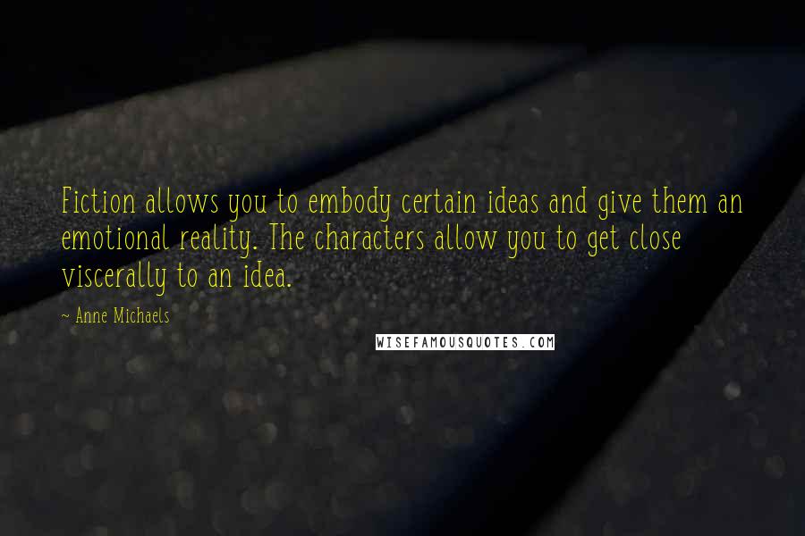 Anne Michaels Quotes: Fiction allows you to embody certain ideas and give them an emotional reality. The characters allow you to get close viscerally to an idea.