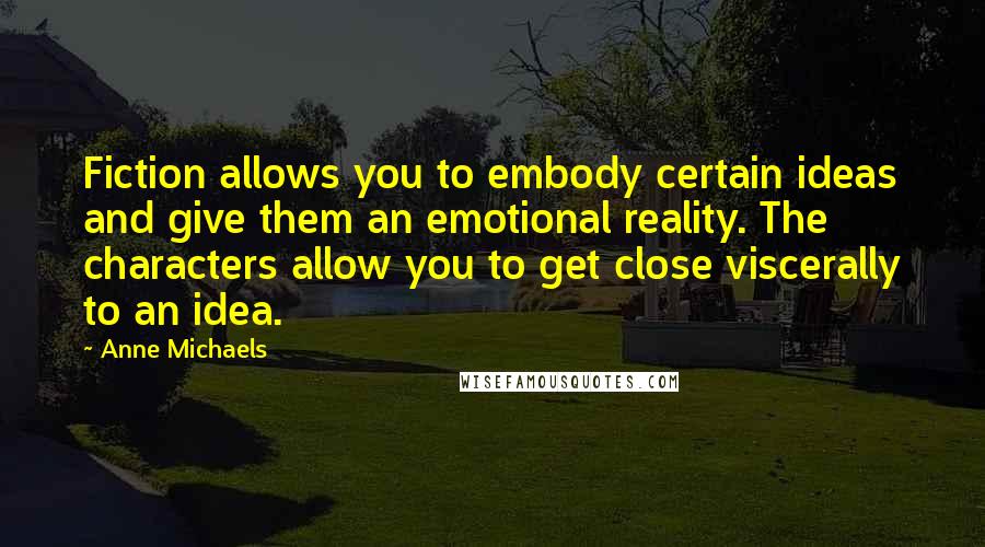 Anne Michaels Quotes: Fiction allows you to embody certain ideas and give them an emotional reality. The characters allow you to get close viscerally to an idea.