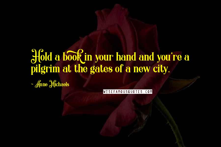 Anne Michaels Quotes: Hold a book in your hand and you're a pilgrim at the gates of a new city.