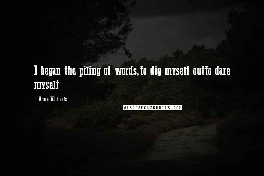 Anne Michaels Quotes: I began the piling of words,to dig myself outto dare myself