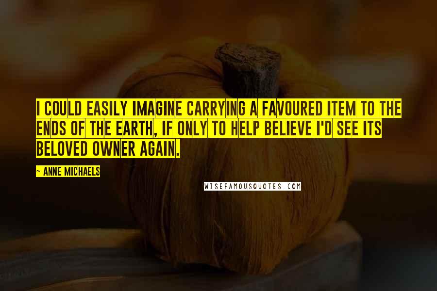 Anne Michaels Quotes: I could easily imagine carrying a favoured item to the ends of the earth, if only to help believe I'd see its beloved owner again.