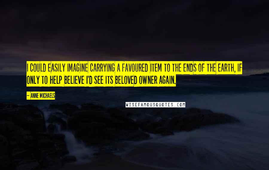 Anne Michaels Quotes: I could easily imagine carrying a favoured item to the ends of the earth, if only to help believe I'd see its beloved owner again.
