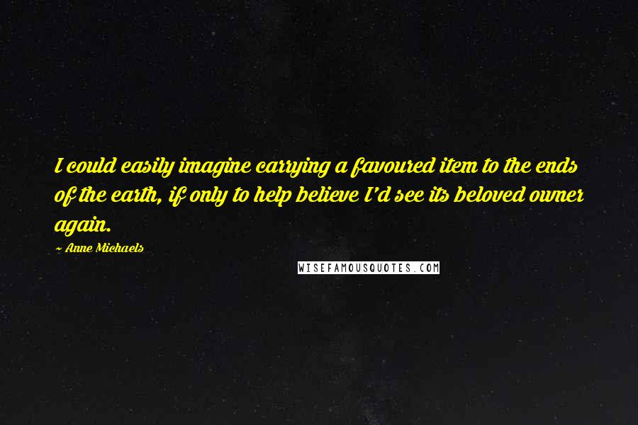 Anne Michaels Quotes: I could easily imagine carrying a favoured item to the ends of the earth, if only to help believe I'd see its beloved owner again.