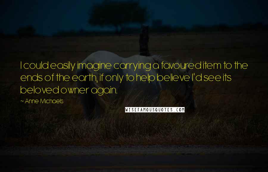 Anne Michaels Quotes: I could easily imagine carrying a favoured item to the ends of the earth, if only to help believe I'd see its beloved owner again.