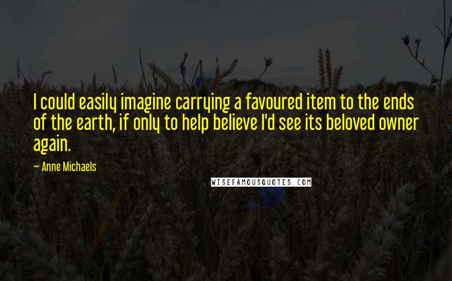 Anne Michaels Quotes: I could easily imagine carrying a favoured item to the ends of the earth, if only to help believe I'd see its beloved owner again.