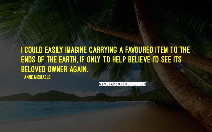 Anne Michaels Quotes: I could easily imagine carrying a favoured item to the ends of the earth, if only to help believe I'd see its beloved owner again.