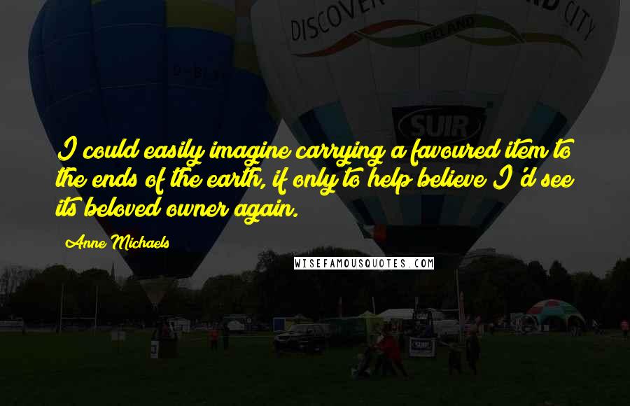Anne Michaels Quotes: I could easily imagine carrying a favoured item to the ends of the earth, if only to help believe I'd see its beloved owner again.