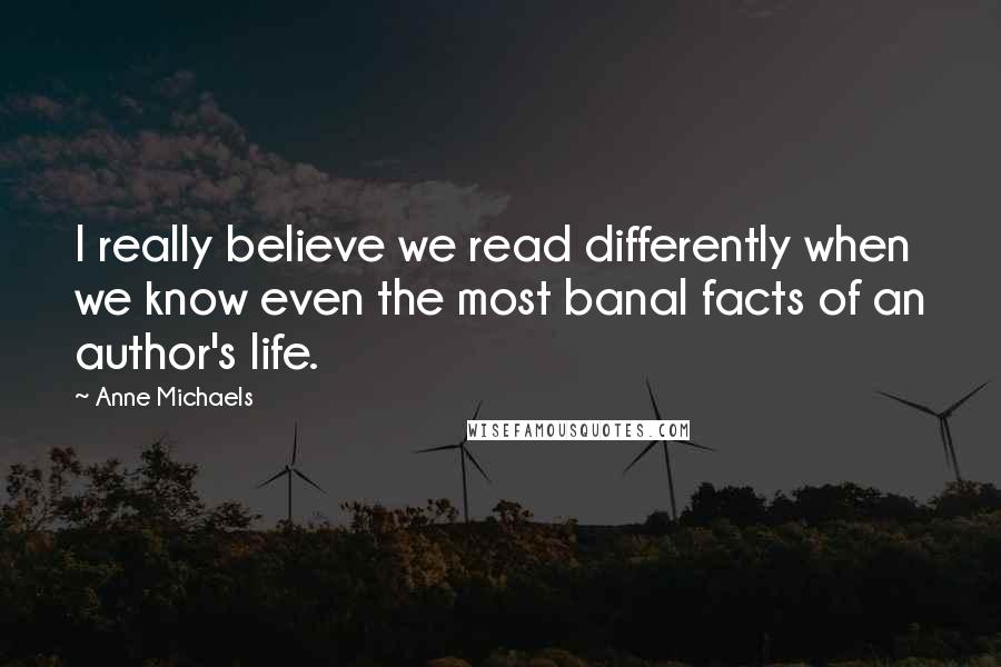 Anne Michaels Quotes: I really believe we read differently when we know even the most banal facts of an author's life.