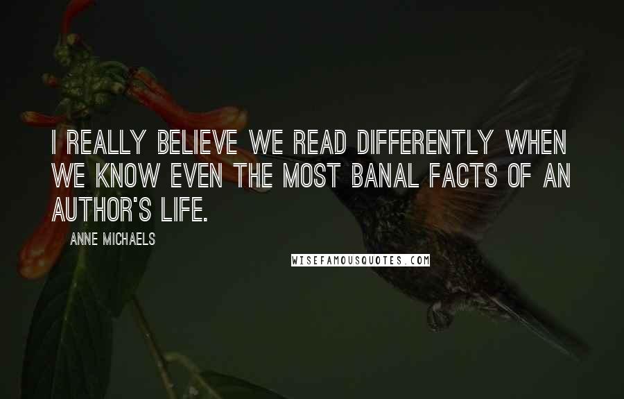 Anne Michaels Quotes: I really believe we read differently when we know even the most banal facts of an author's life.