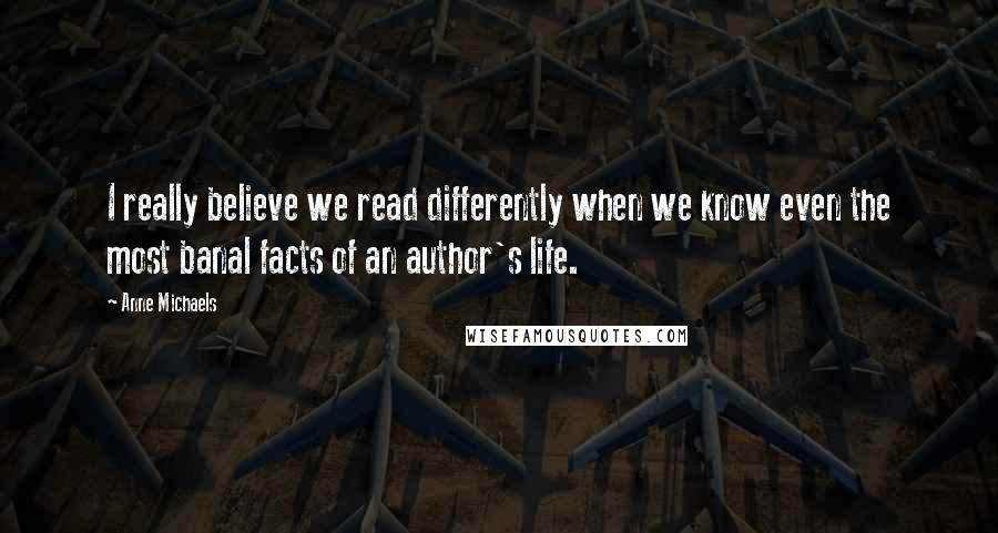 Anne Michaels Quotes: I really believe we read differently when we know even the most banal facts of an author's life.