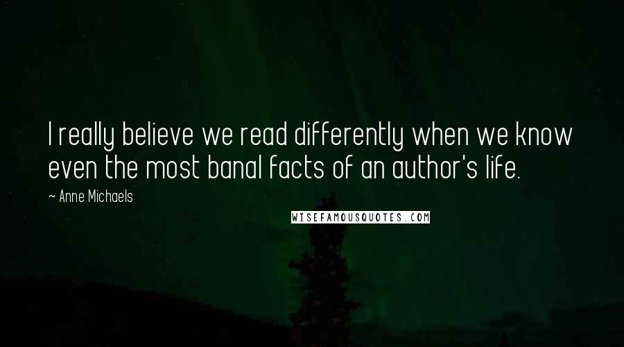 Anne Michaels Quotes: I really believe we read differently when we know even the most banal facts of an author's life.