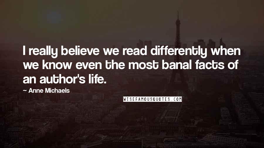 Anne Michaels Quotes: I really believe we read differently when we know even the most banal facts of an author's life.