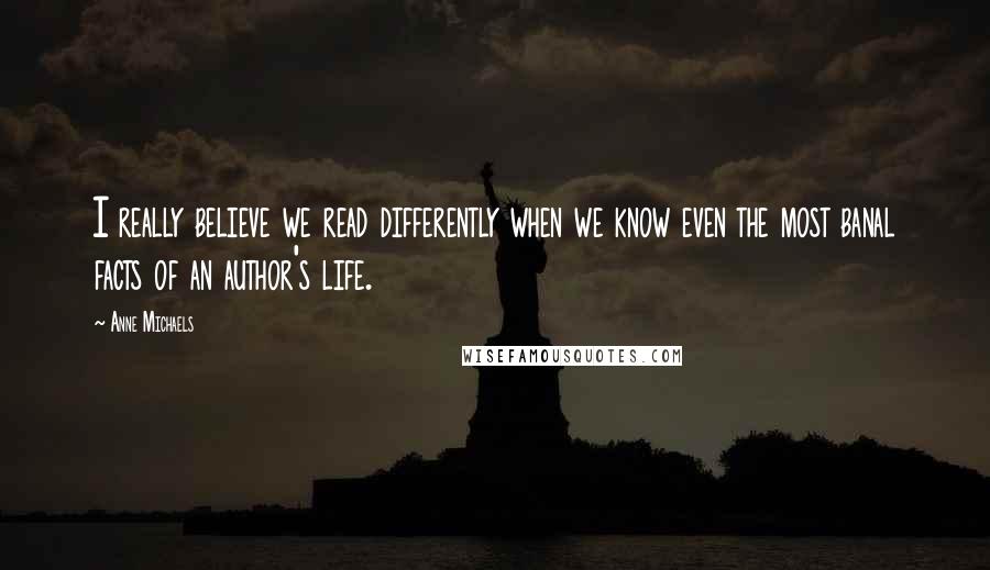 Anne Michaels Quotes: I really believe we read differently when we know even the most banal facts of an author's life.